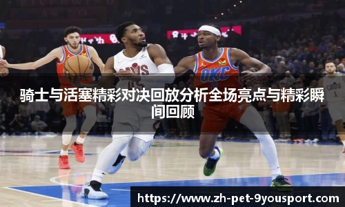 骑士与活塞精彩对决回放分析全场亮点与精彩瞬间回顾